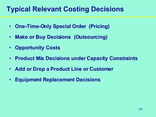 105
Typical Relevant Costing Decisions
• One-Time-Only Special Order (Pricing)
• Make or Buy Decisions (Outsourcing)
• Opportunity Costs
• Product Mix Decisions under Capacity Constraints
• Add or Drop a Product Line or Customer
• Equipment Replacement Decisions
 