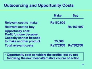 108
Outsourcing and Opportunity Costs
Make Buy
Relevant cost to make Rs150,000
Relevant cost to buy Rs 160,000
Opportunity cost:
Profit forgone because
Capacity cannot be used
to make another product 25,000
Total relevant costs Rs175,000 Rs160,000
• Opportunity cost considers the profits lost by not
following the next best alternative course of action
 