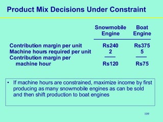 109
Product Mix Decisions Under Constraint
Snowmobile Boat
Engine Engine
Contribution margin per unit Rs240 Rs375
Machine hours required per unit 2 5
Contribution margin per
machine hour Rs120 Rs75
• If machine hours are constrained, maximize income by first
producing as many snowmobile engines as can be sold
and then shift production to boat engines
 