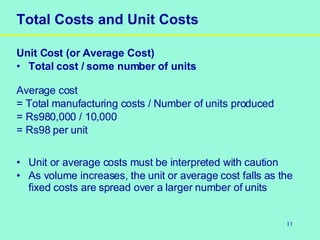 11
Total Costs and Unit Costs
Unit Cost (or Average Cost)
• Total cost / some number of units
Average cost
= Total manufacturing costs / Number of units produced
= Rs980,000 / 10,000
= Rs98 per unit
• Unit or average costs must be interpreted with caution
• As volume increases, the unit or average cost falls as the
fixed costs are spread over a larger number of units
 