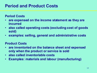 13
Period and Product Costs
Period Costs
• are expensed on the income statement as they are
incurred
• also called operating costs (excluding cost of goods
sold)
• examples: selling, general and administrative costs
Product Costs
• are inventoried on the balance sheet and expensed
only when the product or service is sold
• also called inventoriable costs
• Examples: materials and labour (manufacturing)
 