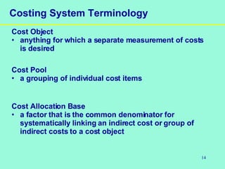 14
Costing System Terminology
Cost Object
• anything for which a separate measurement of costs
is desired
Cost Pool
• a grouping of individual cost items
Cost Allocation Base
• a factor that is the common denominator for
systematically linking an indirect cost or group of
indirect costs to a cost object
 