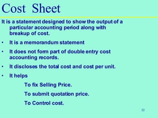 22
Cost Sheet
It is a statement designed to show the output of a
particular accounting period along with
breakup of cost.
• It is a memorandum statement
• It does not form part of double entry cost
accounting records.
• It discloses the total cost and cost per unit.
• It helps
To fix Selling Price.
To submit quotation price.
To Control cost.
 