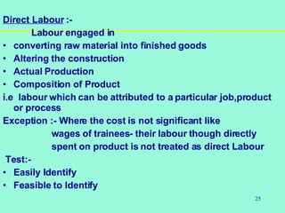 25
Direct Labour :-
Labour engaged in
• converting raw material into finished goods
• Altering the construction
• Actual Production
• Composition of Product
i.e labour which can be attributed to a particular job,product
or process
Exception :- Where the cost is not significant like
wages of trainees- their labour though directly
spent on product is not treated as direct Labour
Test:-
• Easily Identify
• Feasible to Identify
 