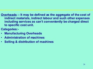 26
Overheads :- It may be defined as the aggregate of the cost of
indirect materials, indirect labour and such other expenses
including services as can’t conveniently be charged direct
to specific cost unit.
Categories:-
• Manufacturing Overheads
• Administration of machines
• Selling & distribution of machines
 