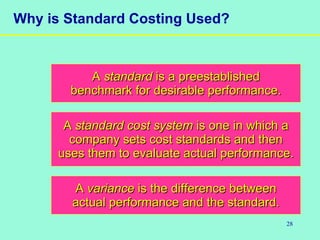 28
Why is Standard Costing Used?
AA standardstandard is a preestablishedis a preestablished
benchmark for desirable performance.benchmark for desirable performance.
AA standard cost systemstandard cost system is one in which ais one in which a
company sets cost standards and thencompany sets cost standards and then
uses them to evaluate actual performance.uses them to evaluate actual performance.
AA variancevariance is the difference betweenis the difference between
actual performance and the standard.actual performance and the standard.
 