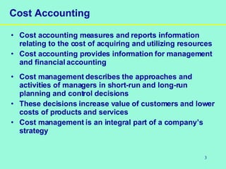3
Cost Accounting
• Cost accounting measures and reports information
relating to the cost of acquiring and utilizing resources
• Cost accounting provides information for management
and financial accounting
• Cost management describes the approaches and
activities of managers in short-run and long-run
planning and control decisions
• These decisions increase value of customers and lower
costs of products and services
• Cost management is an integral part of a company’s
strategy
 