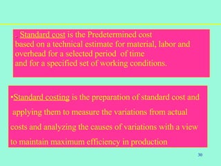 30
.. Standard cost is the Predetermined cost
based on a technical estimate for material, labor and
overhead for a selected period of time
and for a specified set of working conditions.
•Standard costing is the preparation of standard cost and
applying them to measure the variations from actual
costs and analyzing the causes of variations with a view
to maintain maximum efficiency in production
 