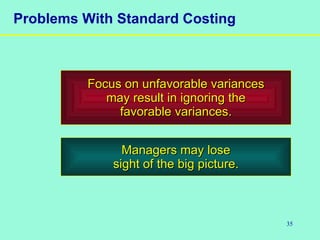 35
Problems With Standard Costing
Focus on unfavorable variancesFocus on unfavorable variances
may result in ignoring themay result in ignoring the
favorable variances.favorable variances.
Managers may loseManagers may lose
sight of the big picture.sight of the big picture.
 
