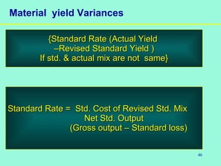 46
Material yield Variances
{Standard Rate (Actual Yield{Standard Rate (Actual Yield
––Revised Standard Yield )Revised Standard Yield )
If std. & actual mix are not same}If std. & actual mix are not same}
Standard Rate = Std. Cost of Revised Std. MixStandard Rate = Std. Cost of Revised Std. Mix
Net Std. OutputNet Std. Output
(Gross output – Standard loss)(Gross output – Standard loss)
 