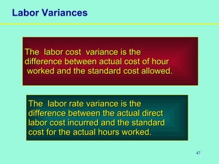 47
Labor Variances
The labor cost variance is theThe labor cost variance is the
difference between actual cost of hourdifference between actual cost of hour
worked and the standard cost allowed.worked and the standard cost allowed.
The labor rate variance is theThe labor rate variance is the
difference between the actual directdifference between the actual direct
labor cost incurred and the standardlabor cost incurred and the standard
cost for the actual hours worked.cost for the actual hours worked.
 