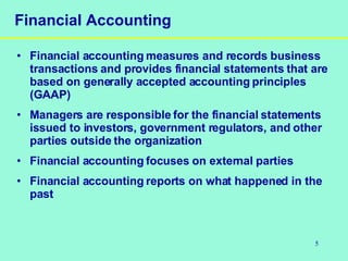 5
Financial Accounting
• Financial accounting measures and records business
transactions and provides financial statements that are
based on generally accepted accounting principles
(GAAP)
• Managers are responsible for the financial statements
issued to investors, government regulators, and other
parties outside the organization
• Financial accounting focuses on external parties
• Financial accounting reports on what happened in the
past
 