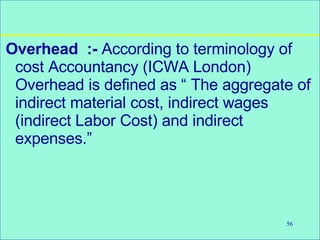 56
Overhead :- According to terminology of
cost Accountancy (ICWA London)
Overhead is defined as “ The aggregate of
indirect material cost, indirect wages
(indirect Labor Cost) and indirect
expenses.”
 