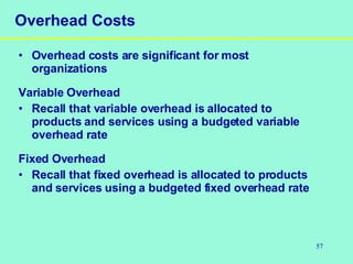 57
Overhead Costs
• Overhead costs are significant for most
organizations
Variable Overhead
• Recall that variable overhead is allocated to
products and services using a budgeted variable
overhead rate
Fixed Overhead
• Recall that fixed overhead is allocated to products
and services using a budgeted fixed overhead rate
 
