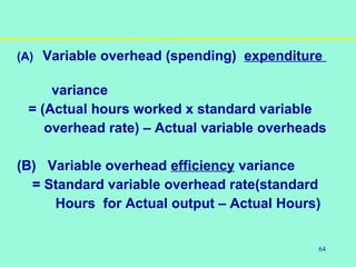 64
(A) Variable overhead (spending) expenditure
variance
= (Actual hours worked x standard variable
overhead rate) – Actual variable overheads
(B) Variable overhead efficiency variance
= Standard variable overhead rate(standard
Hours for Actual output – Actual Hours)
 