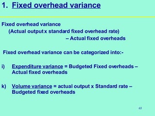 65
1. Fixed overhead variance
Fixed overhead variance
(Actual outputx standard fixed overhead rate)
– Actual fixed overheads
Fixed overhead variance can be categorized into:-
i) Expenditure variance = Budgeted Fixed overheads –
Actual fixed overheads
k) Volume variance = actual output x Standard rate –
Budgeted fixed overheads
 