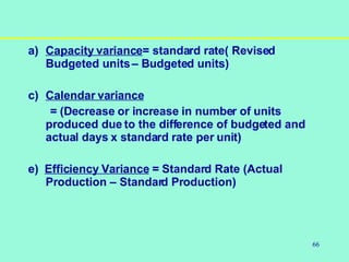 66
a) Capacity variance= standard rate( Revised
Budgeted units– Budgeted units)
c) Calendar variance
= (Decrease or increase in number of units
produced due to the difference of budgeted and
actual days x standard rate per unit)
e) Efficiency Variance = Standard Rate (Actual
Production – Standard Production)
 