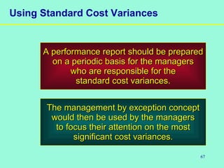 67
Using Standard Cost Variances
A performance report should be preparedA performance report should be prepared
on a periodic basis for the managerson a periodic basis for the managers
who are responsible for thewho are responsible for the
standard cost variances.standard cost variances.
The management by exception conceptThe management by exception concept
would then be used by the managerswould then be used by the managers
to focus their attention on the mostto focus their attention on the most
significant cost variances.significant cost variances.
 