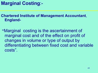 69
Marginal Costing:-
Chartered Institute of Management Accountant,
England-
“Marginal costing is the ascertainment of
marginal cost and of the effect on profit of
changes in volume or type of output by
differentiating between fixed cost and variable
costs”.
 