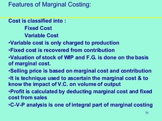 70
Features of Marginal Costing:
Cost is classified into :
Fixed Cost
Variable Cost
•Variable cost is only charged to production
•Fixed cost is recovered from contribution
•Valuation of stock of WIP and F.G. is done on the basis
of marginal cost.
•Selling price is based on marginal cost and contribution
•It is technique used to ascertain the marginal cost & to
know the impact of V.C. on volume of output
•Profit is calculated by deducting marginal cost and fixed
cost from sales
•C-V-P analysis is one of integral part of marginal costing
 