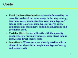 71
Costs
• Fixed (Indirect/Overheads) – are not influenced by the
quantity produced but can change in the long run e.g.,
insurance costs, administration, rent, some types of
labour costs (salaries), some types of energy costs,
equipment and machinery, buildings, advertising and
promotion costs.
• Variable (Direct) – vary directly with the quantity
produced, e.g., raw material costs, some direct labour
costs, some direct energy costs.
• Semi-fixed – Where costs not directly attributable to
either of the above, for example some types of energy
and labour costs.
 