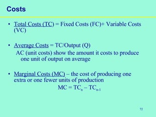 72
Costs
• Total Costs (TC) = Fixed Costs (FC)+ Variable Costs
(VC)
• Average Costs = TC/Output (Q)
AC (unit costs) show the amount it costs to produce
one unit of output on average
• Marginal Costs (MC) – the cost of producing one
extra or one fewer units of production
MC = TCn – TCn-1
 