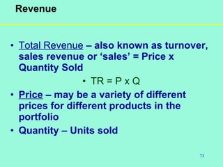73
Revenue
• Total Revenue – also known as turnover,
sales revenue or ‘sales’ = Price x
Quantity Sold
• TR = P x Q
• Price – may be a variety of different
prices for different products in the
portfolio
• Quantity – Units sold
 