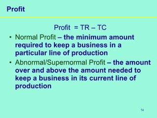 74
Profit
Profit = TR – TC
• Normal Profit – the minimum amount
required to keep a business in a
particular line of production
• Abnormal/Supernormal Profit – the amount
over and above the amount needed to
keep a business in its current line of
production
 