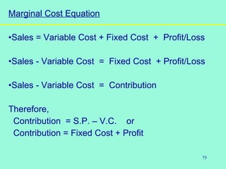 75
Marginal Cost Equation
•Sales = Variable Cost + Fixed Cost + Profit/Loss
•Sales - Variable Cost = Fixed Cost + Profit/Loss
•Sales - Variable Cost = Contribution
Therefore,
Contribution = S.P. – V.C. or
Contribution = Fixed Cost + Profit
 
