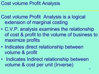 77
Cost volume Profit Analysis
Cost volume Profit Analysis is a logical
extension of marginal costing
• C.V.P. analysis examines the relationship
of cost & profit to the volume of business to
maximize profits
• Indicates direct relationship between
volume & profit
• Indicates Indirect relationship between
volume & cost per unit (Inverse)
 