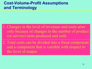 78
Cost-Volume-Profit Assumptions
and Terminology
1. Changes in the level of revenues and costs arise
only because of changes in the number of product
(or service) units produced and sold.
2. Total costs can be divided into a fixed component
and a component that is variable with respect to
the level of output.
 