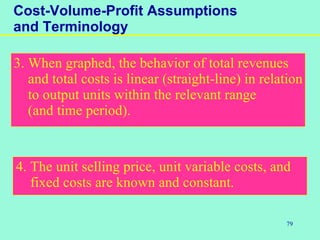 79
Cost-Volume-Profit Assumptions
and Terminology
3. When graphed, the behavior of total revenues
and total costs is linear (straight-line) in relation
to output units within the relevant range
(and time period).
4. The unit selling price, unit variable costs, and
fixed costs are known and constant.
 