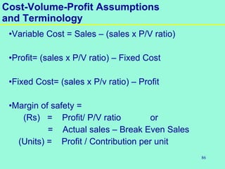 86
•Variable Cost = Sales – (sales x P/V ratio)
•Profit= (sales x P/V ratio) – Fixed Cost
•Fixed Cost= (sales x P/v ratio) – Profit
•Margin of safety =
(Rs) = Profit/ P/V ratio or
= Actual sales – Break Even Sales
(Units) = Profit / Contribution per unit
Cost-Volume-Profit Assumptions
and Terminology
 