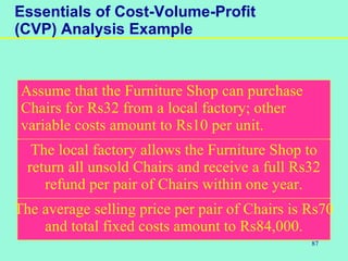 87
Essentials of Cost-Volume-Profit
(CVP) Analysis Example
Assume that the Furniture Shop can purchase
Chairs for Rs32 from a local factory; other
variable costs amount to Rs10 per unit.
The local factory allows the Furniture Shop to
return all unsold Chairs and receive a full Rs32
refund per pair of Chairs within one year.
The average selling price per pair of Chairs is Rs70
and total fixed costs amount to Rs84,000.
 
