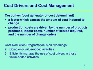 9
Cost Drivers and Cost Management
Cost driver (cost generator or cost determinant)
• a factor which causes the amount of cost incurred to
change
• production costs are driven by the number of products
produced, labour costs, number of setups required,
and the number of change orders
Cost Reduction Programs focus on two things:
2. Doing only value-added activities
3. Efficiently manage the use of cost drivers in those
value-added activities
 