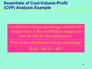 90
Essentials of Cost-Volume-Profit
(CVP) Analysis Example
Contribution margin percentage (contribution
margin ratio) is the contribution margin per
unit divided by the selling price.
What is the contribution margin percentage?
Rs28 ÷ Rs70 = 40%
 