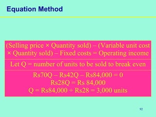 92
Equation Method
Rs70Q – Rs42Q – Rs84,000 = 0
Rs28Q = Rs 84,000
Q = Rs84,000 ÷ Rs28 = 3,000 units
Let Q = number of units to be sold to break even
(Selling price × Quantity sold) – (Variable unit cost
× Quantity sold) – Fixed costs = Operating income
 
