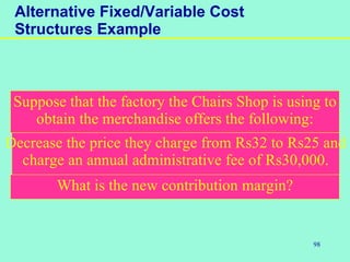 98
Alternative Fixed/Variable Cost
Structures Example
What is the new contribution margin?
Decrease the price they charge from Rs32 to Rs25 and
charge an annual administrative fee of Rs30,000.
Suppose that the factory the Chairs Shop is using to
obtain the merchandise offers the following:
 