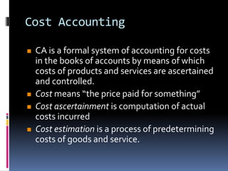 Cost Accounting
 CA is a formal system of accounting for costs
in the books of accounts by means of which
costs of products and services are ascertained
and controlled.
 Cost means “the price paid for something”
 Cost ascertainment is computation of actual
costs incurred
 Cost estimation is a process of predetermining
costs of goods and service.
 
