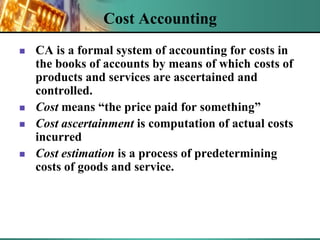 Cost Accounting







CA is a formal system of accounting for costs in
the books of accounts by means of which costs of
products and services are ascertained and
controlled.
Cost means “the price paid for something”
Cost ascertainment is computation of actual costs
incurred
Cost estimation is a process of predetermining
costs of goods and service.

 