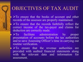 OBJECTIVES OF TAX AUDIT  To ensure that the books of account and other records of the assessee are properly maintained.   To ensure that the records faithfully reflect the correct income of the tax-payer and claims for deduction are correctly made.  To facilitate administration by proper presentation of accounts before the tax authorities and to save Assessing Officer’s time in carrying out routine verification.   To ensure that the revenue authorities are provided with audited financial statements along with the relevant data and information for assessment. 