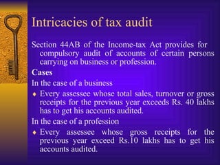 Intricacies of tax audit  Section 44AB of the Income-tax Act provides for  compulsory audit of accounts of certain persons carrying on business or profession.  Cases   In the case of a business Every assessee whose total sales, turnover or gross receipts for the previous year exceeds Rs. 40 lakhs has to get his accounts audited. In the case of a profession Every assessee whose gross receipts for the previous year exceed Rs.10 lakhs has to get his accounts audited. 
