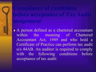Compliance of conditions before acceptance of Tax Audit assignment   A person defined as a chartered accountant within the meaning of Chartered Accountant Act, 1949 and who hold a Certificate of Practice can perform tax audit u/s 44AB. An auditor is required to comply with the following conditions before acceptance of tax audit: 