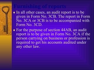 Furnishing of reports In all other cases, an audit report is to be given in Form No. 3CB. The report in Form No. 3CA or 3CB is to be accompanied with Form No. 3CD. For the purpose of section 44AB, an audit report is to be given in Form No. 3CA if the person carrying on business or profession is required to get his accounts audited under any other law. 