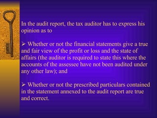 In the audit report, the tax auditor has to express his opinion as to      Whether or not the financial statements give a true and fair view of the profit or loss and the state of affairs (the auditor is required to state this where the accounts of the assessee have not been audited under any other law); and     Whether or not the prescribed particulars contained in the statement annexed to the audit report are true and correct. 