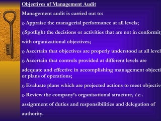 Objectives of Management Audit Management audit is carried out to: Appraise the managerial performance at all levels; Spotlight the decisions or activities that are not in conformity with organizational objectives; Ascertain that objectives are properly understood at all levels; Ascertain that controls provided at different levels are adequate and effective in accomplishing management objectives or plans of operations; Evaluate plans which are projected actions to meet objectives; Review the company’s organisational structure,  i.e.. assignment of duties and responsibilities and delegation of authority. 