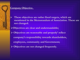 Company Objective .  These objectives are rather fixed targets, which are mentioned in the Memorandum of Association. These are not changed.  Objectives are clear and understandable; Objectives are reasonable and properly’ reflect company’s responsibility towards shareholders, employees, community and Government; Objectives are not changed frequently. 