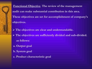 Functional Objective .  The review of the management audit can make substantial contribution in this area. These objectives are set for accomplishment of company’s objectives.  The objectives are clear and understandable. The objectives are sufficiently divided and sub-divided. as follows: a. Output goal b. System goal c. Product characteristic goal 