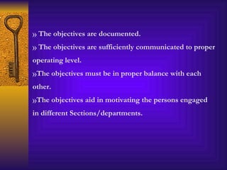 The objectives are documented. The objectives are sufficiently communicated to proper operating level. The objectives must be in proper balance with each other. The objectives aid in motivating the persons engaged in different Sections/departments. 