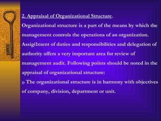 2. Appraisal of Organizational Structure . Organizational structure is a part of the means by which the management controls the operations of an organization. Assigi1ment of duties and responsibilities and delegation of authority offers a very important area for review of management audit. Following points should be noted in the appraisal of organizational structure: The organizational structure is in harmony with objectives of company, division, department or unit. 